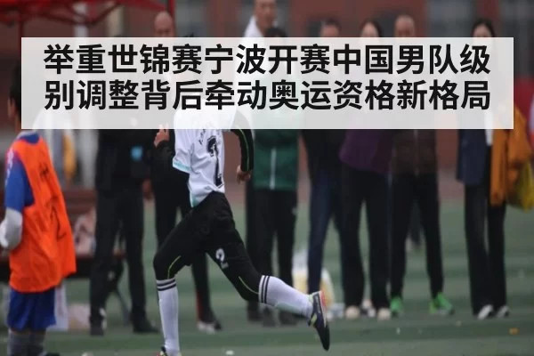 举重世锦赛宁波开赛中国男队级别调整背后牵动奥运资格新格局